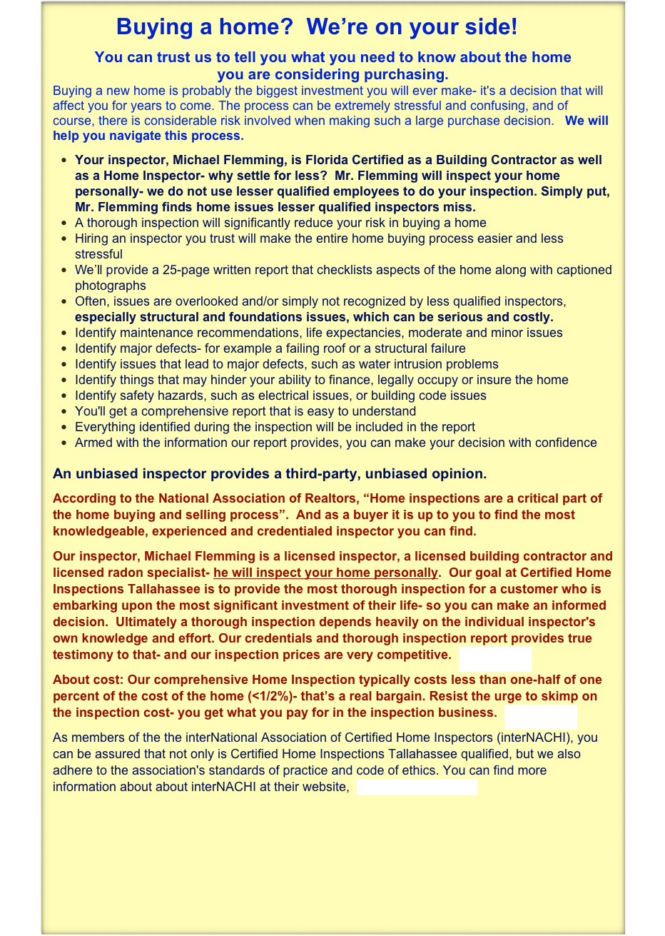           Buying a home?  We’re on your side!
You can trust us to tell you what you need to know about the home 
you are considering purchasing.  
Buying a new home is probably the biggest investment you will ever make- it's a decision that will affect you for years to come. The process can be extremely stressful and confusing, and of course, there is considerable risk involved when making such a large purchase decision.   We will help you navigate this process.
Your inspector, Michael Flemming, is Florida Certified as a Building Contractor as well as a Home Inspector- why settle for less?  Mr. Flemming will inspect your home personally- we do not use lesser qualified employees to do your inspection. Simply put, Mr. Flemming finds home issues lesser qualified inspectors miss. 
A thorough inspection will significantly reduce your risk in buying a home
Hiring an inspector you trust will make the entire home buying process easier and less stressful
We’ll provide a 25-page written report that checklists aspects of the home along with captioned photographs
Often, issues are overlooked and/or simply not recognized by less qualified inspectors, especially structural and foundations issues, which can be serious and costly.
Identify maintenance recommendations, life expectancies, moderate and minor issues
Identify major defects- for example a failing roof or a structural failure
Identify issues that lead to major defects, such as water intrusion problems
Identify things that may hinder your ability to finance, legally occupy or insure the home
Identify safety hazards, such as electrical issues, or building code issues
You'll get a comprehensive report that is easy to understand
Everything identified during the inspection will be included in the report
Armed with the information our report provides, you can make your decision with confidence
 An unbiased inspector provides a third-party, unbiased opinion. 
According to the National Association of Realtors, “Home inspections are a critical part of the home buying and selling process”.  And as a buyer it is up to you to find the most knowledgeable, experienced and credentialed inspector you can find.    
Our inspector, Michael Flemming is a licensed inspector, a licensed building contractor and licensed radon specialist- he will inspect your home personally.  Our goal at Certified Home Inspections Tallahassee is to provide the most thorough inspection for a customer who is embarking upon the most significant investment of their life- so you can make an informed decision.  Ultimately a thorough inspection depends heavily on the individual inspector's own knowledge and effort. Our credentials and thorough inspection report provides true testimony to that- and our inspection prices are very competitive.  Testimonials
About cost: Our comprehensive Home Inspection typically costs less than one-half of one percent of the cost of the home (<1/2%)- that’s a real bargain. Resist the urge to skimp on the inspection cost- you get what you pay for in the inspection business.  Testimonials 
As members of the the interNational Association of Certified Home Inspectors (interNACHI), you can be assured that not only is Certified Home Inspections Tallahassee qualified, but we also adhere to the association's standards of practice and code of ethics. You can find more information about about interNACHI at their website,  http://www.nachi.org/                       ￼