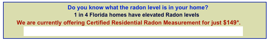                                            Do you know what the radon level is in your home?                                             1 in 4 Florida homes have elevated Radon levels       We are currently offering Certified Residential Radon Measurement for just $149*.          Don’t wait! Click or Call to test your home for radon today! 