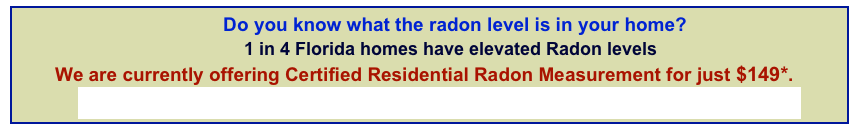                                            Do you know what the radon level is in your home?                                             1 in 4 Florida homes have elevated Radon levels       We are currently offering Certified Residential Radon Measurement for just $149*.          Don’t wait! Click or Call to test your home for radon today! 